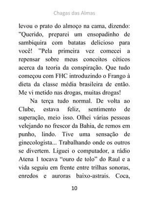 Chagas das Almas 
10 
levou o prato do almoço na cama, dizendo: ”Querido, preparei um ensopadinho de sambiquira com batatas delicioso para você! ”Pela primeira vez comecei a repensar sobre meus conceitos céticos acerca da teoria da conspiração. Que tudo começou com FHC introduzindo o Frango à dieta da classe média brasileira de então. Me vi metido nas drogas, muitas drogas! 
Na terça tudo normal. De volta ao Clube, estava feliz, sentimento de superação, meio isso. Olhei várias pessoas velejando no frescor da Bahia, de remos em punho, lindo. Tive uma sensação de ginecologista... Trabalhando onde os outros se divertem. Liguei o computador, a rádio Atena 1 tocava “ouro de tolo” do Raul e a vida seguiu em frente entre trilhas sonoras, enredos e auroras baixo-astrais. Coca,  