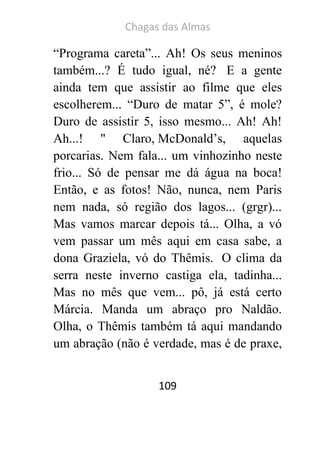 Chagas das Almas 
109 
“Programa careta”... Ah! Os seus meninos também...? É tudo igual, né? E a gente ainda tem que assistir ao filme que eles escolherem... “Duro de matar 5”, é mole? Duro de assistir 5, isso mesmo... Ah! Ah! Ah...! '' Claro, McDonald’s, aquelas porcarias. Nem fala... um vinhozinho neste frio... Só de pensar me dá água na boca! Então, e as fotos! Não, nunca, nem Paris nem nada, só região dos lagos... (grgr)... Mas vamos marcar depois tá... Olha, a vó vem passar um mês aqui em casa sabe, a dona Graziela, vó do Thêmis. O clima da serra neste inverno castiga ela, tadinha... Mas no mês que vem... pô, já está certo Márcia. Manda um abraço pro Naldão. Olha, o Thêmis também tá aqui mandando um abração (não é verdade, mas é de praxe,  
