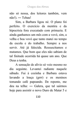 Chagas das Almas 
110 
não só nossa, dos leitores também, vem não!). ― Tchau! 
Sim, a Barbara ligou né. O plano foi perfeito. O exercício da mentira e da hipocrisia fora executado com primazia. E ainda ganhamos um mês com a vovó, sim, a velha e boa vovó que tanto matei no tempo da escola e do trabalho. Sempre a nos servir. Até já falecida. Ressuscitamos e matamos. Que bom que eles não sabiam de tal finitude ocorrida há quase um ano. Que Deus a tenha. 
A sensação de alívio só veio mesmo no dia seguinte. Levantei radiante naquele sábado. Fui à cozinha e Barbara estava lavando a louça (grrr) e os meninos tomando café papeando. De repente, me deu na telha: ― Galera, que tal sairmos hoje para assistir o novo Duro de Matar 5 e  