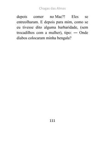 Chagas das Almas 
111 
depois comer no Mac?! Eles se entreolharam. E depois para mim, como se eu tivesse dito alguma barbaridade, (sem trocadilhos com a mulher), tipo: ― Onde diabos colocaram minha bengala? 
 