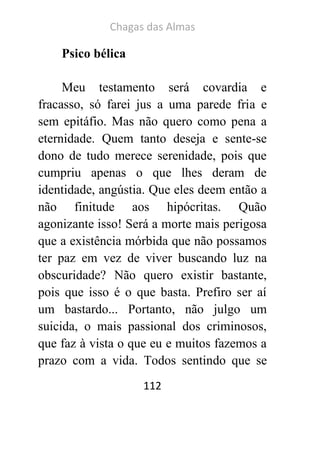 Chagas das Almas 
112 
Psico bélica 
Meu testamento será covardia e fracasso, só farei jus a uma parede fria e sem epitáfio. Mas não quero como pena a eternidade. Quem tanto deseja e sente-se dono de tudo merece serenidade, pois que cumpriu apenas o que lhes deram de identidade, angústia. Que eles deem então a não finitude aos hipócritas. Quão agonizante isso! Será a morte mais perigosa que a existência mórbida que não possamos ter paz em vez de viver buscando luz na obscuridade? Não quero existir bastante, pois que isso é o que basta. Prefiro ser aí um bastardo... Portanto, não julgo um suicida, o mais passional dos criminosos, que faz à vista o que eu e muitos fazemos a prazo com a vida. Todos sentindo que se  