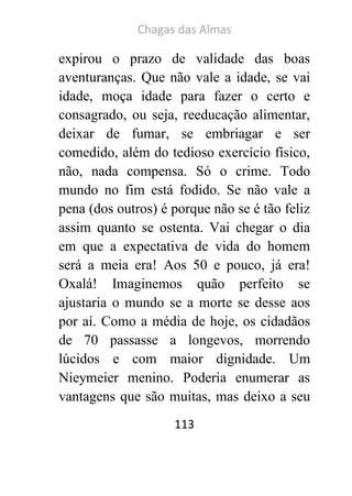 Chagas das Almas 
113 
expirou o prazo de validade das boas aventuranças. Que não vale a idade, se vai idade, moça idade para fazer o certo e consagrado, ou seja, reeducação alimentar, deixar de fumar, se embriagar e ser comedido, além do tedioso exercício físico, não, nada compensa. Só o crime. Todo mundo no fim está fodido. Se não vale a pena (dos outros) é porque não se é tão feliz assim quanto se ostenta. Vai chegar o dia em que a expectativa de vida do homem será a meia era! Aos 50 e pouco, já era! Oxalá! Imaginemos quão perfeito se ajustaria o mundo se a morte se desse aos por aí. Como a média de hoje, os cidadãos de 70 passasse a longevos, morrendo lúcidos e com maior dignidade. Um Nieymeier menino. Poderia enumerar as vantagens que são muitas, mas deixo a seu  