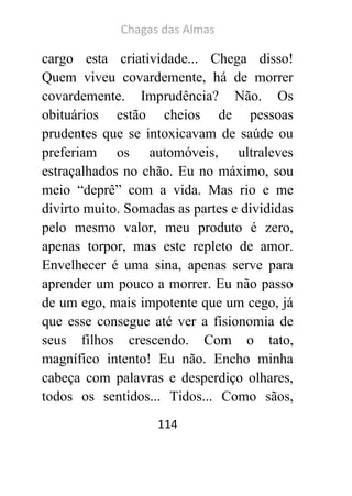 Chagas das Almas 
114 
cargo esta criatividade... Chega disso! Quem viveu covardemente, há de morrer covardemente. Imprudência? Não. Os obituários estão cheios de pessoas prudentes que se intoxicavam de saúde ou preferiam os automóveis, ultraleves estraçalhados no chão. Eu no máximo, sou meio “deprê” com a vida. Mas rio e me divirto muito. Somadas as partes e divididas pelo mesmo valor, meu produto é zero, apenas torpor, mas este repleto de amor. Envelhecer é uma sina, apenas serve para aprender um pouco a morrer. Eu não passo de um ego, mais impotente que um cego, já que esse consegue até ver a fisionomia de seus filhos crescendo. Com o tato, magnífico intento! Eu não. Encho minha cabeça com palavras e desperdiço olhares, todos os sentidos... Tidos... Como sãos,  