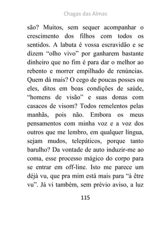Chagas das Almas 
115 
são? Muitos, sem sequer acompanhar o crescimento dos filhos com todos os sentidos. A labuta é vossa escravidão e se dizem “olho vivo” por ganharem bastante dinheiro que no fim é para dar o melhor ao rebento e morrer empilhado de renúncias. Quem dá mais? O cego de poucas posses ou eles, ditos em boas condições de saúde, “homens de visão” e suas donas com casacos de visom? Todos remelentos pelas manhãs, pois não. Embora os meus pensamentos com minha voz e a voz dos outros que me lembro, em qualquer língua, sejam mudos, telepáticos, porque tanto barulho? Da vontade de auto induzir-me ao coma, esse processo mágico do corpo para se entrar em off-line. Isto me parece um déjà vu, que pra mim está mais para “à être vu”. Já vi também, sem prévio aviso, a luz  