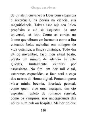 Chagas das Almas 
116 
de Einstein curvar-se a Deus com elegância e reverência, há poesia na ciência, sua magnificência. Talvez esse seja seu único propósito e ele se esqueceu da arte universal, só isso. Como as cordas no átomo que vibram em harmonia como a lira entoando belas melodias em milagres de vida quântica, a física romântica. Todo dia 24 de novembro, faço meu ritual beato, presto um minuto de silencio às Sete Quedas, brutalmente extintas por assassinato. No fim, em dez mil e tal, estaremos esquecidos, o foco será a caça dos rastros do Homo digital. Portanto quero viver minha boemia, liberdade pessoal, como quem vive uma anarquia, um cio espiritual, repleto de romance sensual, como os vampiros, nos undergrounds das noites num pub ou hospital. Melhor do que  