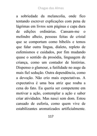 Chagas das Almas 
117 
a sobriedade da melancolia, onde fico tentando escrever explicações com pena de lágrimas em livros sem páginas e capa dura de edições ordinárias. Cansam-me o melindre alheio, pessoas feitas de cristal que se comportam como bibelôs e temos que falar outra língua, dialeto, repleto de eufemismos e cuidados, por fim mudando quase o sentido da prosódia, linguagem de criança, como um contador de histórias. Dispenso o glamour, a futilidade no auge da mais fiel sedução. Outra dependência, como a devoção. Não crio mais expectativas. A expectativa é uma boa atriz que rouba a cena do fato. Eu queria ser competente em motivar a ação, contemplar a ação e saber criar atividades. Mas nasci sem dom. Estou cansado de euforia, como quem vive de estabilizantes aromatizados artificialmente.  