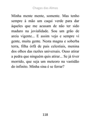 Chagas das Almas 
118 
Minha mente mente, somente. Mas tenho sempre à mão um caqui verde para dar àqueles que me acusam de não ter sido maduro na jovialidade. Sou um grão de areia vigente... E assim vejo e sempre vi gente, muita gente. Nesta magna e soberba terra, filha órfã de pais celestiais, menina dos olhos das razões universais. Ouso atirar a pedra que ninguém quis atirar... Se já tiver morrido, que seja um meteoro na vastidão do infinito. Minha sina é se ferrar? 
 