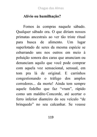 Chagas das Almas 
119 
Alívio ou humilhação? 
Fomos às compras naquele sábado. Qualquer sábado ora. O que diriam nossos primatas ancestrais ao ver tão triste ritual para busca de alimento. Um lugar superlotado de seres da mesma espécie se esbarrando uns nos outros em meio à poluição sonora dos caras que anunciam ou denunciam aquilo que você pode comprar com aquela voz sensacional, sensual, em tom pra lá de original. E carrinhos congestionando o tráfego dos amplos corredores... da morte! Ainda tem sempre aquele fedelho que faz “vrum”, rápido como um maldito Concorde, até acertar o ferro inferior dianteiro do seu veículo “de brinquedo” no seu calcanhar. Se voasse  