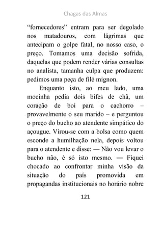 Chagas das Almas 
121 
“fornecedores” entram para ser degolado nos matadouros, com lágrimas que antecipam o golpe fatal, no nosso caso, o preço. Tomamos uma decisão sofrida, daquelas que podem render várias consultas no analista, tamanha culpa que produzem: pedimos uma peça de filé mignon. 
Enquanto isto, ao meu lado, uma mocinha pedia dois bifes de chã, um coração de boi para o cachorro – provavelmente o seu marido – e perguntou o preço do bucho ao atendente simpático do açougue. Virou-se com a bolsa como quem esconde a humilhação nela, depois voltou para o atendente e disse: ― Não vou levar o bucho não, é só isto mesmo. ― Fiquei chocado ao confrontar minha visão da situação do país promovida em propagandas institucionais no horário nobre  
