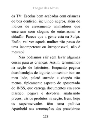 Chagas das Almas 
122 
da TV: Escolas bem acabadas com crianças de boa dentição, incluindo negros, além de índices de crescimento animadores que encerram com slogans de entusiasmar o cidadão. Parece que a gente está na Suíça. Então, vai ver aquela mulher não passa de uma incompetente ou irresponsável, não é mesmo? 
Não podíamos sair sem levar algumas coisas para as crianças. Assim, terminamos na seção de laticínios. Enquanto pegava duas bandejas de iogurte, um senhor bem ao meu lado, paletó surrado e chapéu não menos, tipicamente aspecto de aposentado do INSS, que carrega documentos em saco plástico, pegava e devolvia, analisando preços, vários produtos na seção. Bem, hoje os supermercados têm uma política Apartheid nas arrumações das prateleiras:  