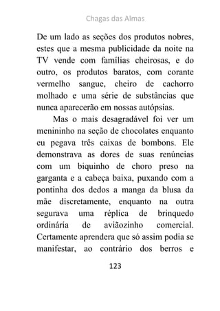 Chagas das Almas 
123 
De um lado as seções dos produtos nobres, estes que a mesma publicidade da noite na TV vende com famílias cheirosas, e do outro, os produtos baratos, com corante vermelho sangue, cheiro de cachorro molhado e uma série de substâncias que nunca aparecerão em nossas autópsias. 
Mas o mais desagradável foi ver um menininho na seção de chocolates enquanto eu pegava três caixas de bombons. Ele demonstrava as dores de suas renúncias com um biquinho de choro preso na garganta e a cabeça baixa, puxando com a pontinha dos dedos a manga da blusa da mãe discretamente, enquanto na outra segurava uma réplica de brinquedo ordinária de aviãozinho comercial. Certamente aprendera que só assim podia se manifestar, ao contrário dos berros e  