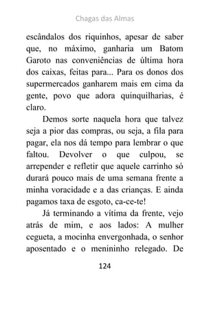 Chagas das Almas 
124 
escândalos dos riquinhos, apesar de saber que, no máximo, ganharia um Batom Garoto nas conveniências de última hora dos caixas, feitas para... Para os donos dos supermercados ganharem mais em cima da gente, povo que adora quinquilharias, é claro. 
Demos sorte naquela hora que talvez seja a pior das compras, ou seja, a fila para pagar, ela nos dá tempo para lembrar o que faltou. Devolver o que culpou, se arrepender e refletir que aquele carrinho só durará pouco mais de uma semana frente a minha voracidade e a das crianças. E ainda pagamos taxa de esgoto, ca-ce-te! 
Já terminando a vítima da frente, vejo atrás de mim, e aos lados: A mulher cegueta, a mocinha envergonhada, o senhor aposentado e o menininho relegado. De  