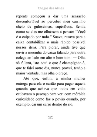 Chagas das Almas 
125 
repente começou a dar uma sensação desconfortável ao perceber meu carrinho cheio de guloseimas, supérfluos. Sentia como se eles me olhassem a pensar: “Você é o culpado por tudo.” Suava, rezava para a caixa contabilizar o mais rápido possível nossos itens. Para piorar, ainda tive que ouvir a mocinha do caixa falando para outra colega ao lado em alto e bom tom: ― Olha só fulana, isto aqui é que é champignon ó, que te falei outro dia, nunca provei, tenho a maior vontade, mas olha o preço. 
Até que, enfim, a minha mulher entrega para ela o cartão para pagar aquela quantia que achava que todos em volta esticavam o pescoço para ver, com mórbida curiosidade como faz o povão quando, por exemplo, cai um carro dentro do rio.  