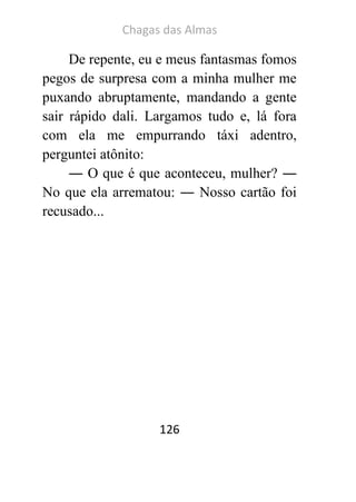 Chagas das Almas 
126 
De repente, eu e meus fantasmas fomos pegos de surpresa com a minha mulher me puxando abruptamente, mandando a gente sair rápido dali. Largamos tudo e, lá fora com ela me empurrando táxi adentro, perguntei atônito: 
― O que é que aconteceu, mulher? ― No que ela arrematou: ― Nosso cartão foi recusado... 
 