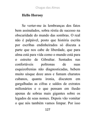 Chagas das Almas 
127 
Hello Horooy 
Se verter-me às lembranças dos fatos bem assinalados, sobra réstia de sucesso na obscuridade do mundo das sombras. O real não é palpável, posto que história escrita por escribas endinheirados só discuta a parte que nos cabe de liberdade, que para alma está para vida como o mundo está para o estreito de Gibraltar. Sentados nas confortáveis poltronas de suas esquizofrenias não diagnosticadas, bebem muito uísque doze anos e fumam charutos cubanos, quanta ironia, discutem em gargalhadas as cifras e saldos de extratos milionários e o que pensam em ilusão apenas de sobras mais gigantes sobre os legados de seus nomes. Depois vão vomitar o que nós também vamos limpar. Por isso  