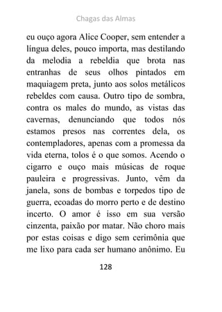 Chagas das Almas 
128 
eu ouço agora Alice Cooper, sem entender a língua deles, pouco importa, mas destilando da melodia a rebeldia que brota nas entranhas de seus olhos pintados em maquiagem preta, junto aos solos metálicos rebeldes com causa. Outro tipo de sombra, contra os males do mundo, as vistas das cavernas, denunciando que todos nós estamos presos nas correntes dela, os contempladores, apenas com a promessa da vida eterna, tolos é o que somos. Acendo o cigarro e ouço mais músicas de roque pauleira e progressivas. Junto, vêm da janela, sons de bombas e torpedos tipo de guerra, ecoadas do morro perto e de destino incerto. O amor é isso em sua versão cinzenta, paixão por matar. Não choro mais por estas coisas e digo sem cerimônia que me lixo para cada ser humano anônimo. Eu  