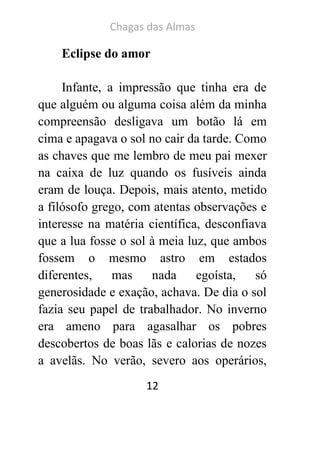 Chagas das Almas 
12 
Eclipse do amor 
Infante, a impressão que tinha era de que alguém ou alguma coisa além da minha compreensão desligava um botão lá em cima e apagava o sol no cair da tarde. Como as chaves que me lembro de meu pai mexer na caixa de luz quando os fusíveis ainda eram de louça. Depois, mais atento, metido a filósofo grego, com atentas observações e interesse na matéria científica, desconfiava que a lua fosse o sol à meia luz, que ambos fossem o mesmo astro em estados diferentes, mas nada egoísta, só generosidade e exação, achava. De dia o sol fazia seu papel de trabalhador. No inverno era ameno para agasalhar os pobres descobertos de boas lãs e calorias de nozes a avelãs. No verão, severo aos operários,  