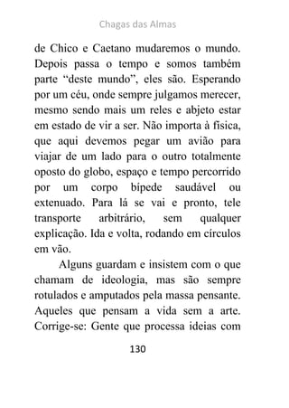 Chagas das Almas 
130 
de Chico e Caetano mudaremos o mundo. Depois passa o tempo e somos também parte “deste mundo”, eles são. Esperando por um céu, onde sempre julgamos merecer, mesmo sendo mais um reles e abjeto estar em estado de vir a ser. Não importa à física, que aqui devemos pegar um avião para viajar de um lado para o outro totalmente oposto do globo, espaço e tempo percorrido por um corpo bípede saudável ou extenuado. Para lá se vai e pronto, tele transporte arbitrário, sem qualquer explicação. Ida e volta, rodando em círculos em vão. 
Alguns guardam e insistem com o que chamam de ideologia, mas são sempre rotulados e amputados pela massa pensante. Aqueles que pensam a vida sem a arte. Corrige-se: Gente que processa ideias com  