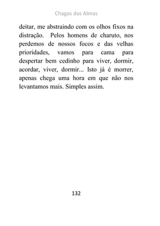 Chagas das Almas 
132 
deitar, me abstraindo com os olhos fixos na distração. Pelos homens de charuto, nos perdemos de nossos focos e das velhas prioridades, vamos para cama para despertar bem cedinho para viver, dormir, acordar, viver, dormir... Isto já é morrer, apenas chega uma hora em que não nos levantamos mais. Simples assim. 
 