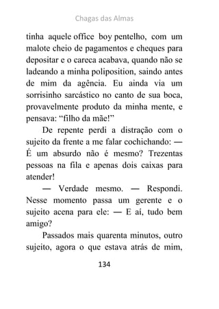 Chagas das Almas 
134 
tinha aquele office boy pentelho, com um malote cheio de pagamentos e cheques para depositar e o careca acabava, quando não se ladeando a minha poliposition, saindo antes de mim da agência. Eu ainda via um sorrisinho sarcástico no canto de sua boca, provavelmente produto da minha mente, e pensava: “filho da mãe!” 
De repente perdi a distração com o sujeito da frente a me falar cochichando: ― É um absurdo não é mesmo? Trezentas pessoas na fila e apenas dois caixas para atender! 
― Verdade mesmo. ― Respondi. Nesse momento passa um gerente e o sujeito acena para ele: ― E aí, tudo bem amigo? 
Passados mais quarenta minutos, outro sujeito, agora o que estava atrás de mim,  