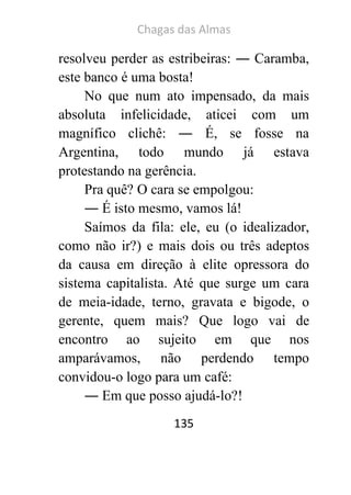 Chagas das Almas 
135 
resolveu perder as estribeiras: ― Caramba, este banco é uma bosta! 
No que num ato impensado, da mais absoluta infelicidade, aticei com um magnífico clichê: ― É, se fosse na Argentina, todo mundo já estava protestando na gerência. 
Pra quê? O cara se empolgou: 
― É isto mesmo, vamos lá! 
Saímos da fila: ele, eu (o idealizador, como não ir?) e mais dois ou três adeptos da causa em direção à elite opressora do sistema capitalista. Até que surge um cara de meia-idade, terno, gravata e bigode, o gerente, quem mais? Que logo vai de encontro ao sujeito em que nos amparávamos, não perdendo tempo convidou-o logo para um café: 
― Em que posso ajudá-lo?!  