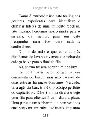 Chagas das Almas 
136 
Como é extraordinário este feeling dos gestores experientes para identificar e eliminar líderes de uma iminente rebelião. Isto mesmo. Perdemos nosso mártir para o sistema, ou melhor, para um café fresquinho num box com cadeiras confortáveis. 
O pior de tudo é que eu e os três dissidentes do levante tivemos que voltar de cabeça baixa para o final da fila. 
Ah, se não fossem cortar a minha luz! 
Eu continuava puto porque já era correntista do banco, mas não passava de duas estrelas há quase dois anos. Verdade, uma agência bancária é o protótipo perfeito do capitalismo. Olho à minha direita e vejo uma fila para clientes Plus – dizia a placa. Uma perua e um senhor muito bem vestidos encabeçavam um caixa exclusivo, enquanto  