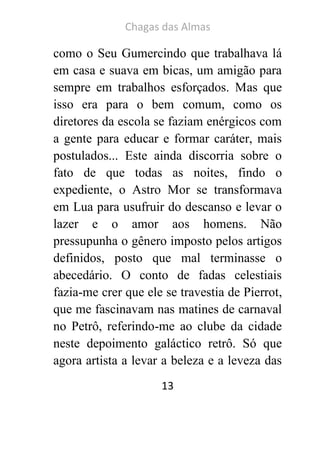 Chagas das Almas 
13 
como o Seu Gumercindo que trabalhava lá em casa e suava em bicas, um amigão para sempre em trabalhos esforçados. Mas que isso era para o bem comum, como os diretores da escola se faziam enérgicos com a gente para educar e formar caráter, mais postulados... Este ainda discorria sobre o fato de que todas as noites, findo o expediente, o Astro Mor se transformava em Lua para usufruir do descanso e levar o lazer e o amor aos homens. Não pressupunha o gênero imposto pelos artigos definidos, posto que mal terminasse o abecedário. O conto de fadas celestiais fazia-me crer que ele se travestia de Pierrot, que me fascinavam nas matines de carnaval no Petrô, referindo-me ao clube da cidade neste depoimento galáctico retrô. Só que agora artista a levar a beleza e a leveza das  