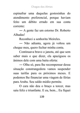 Chagas das Almas 
139 
espinafrar uma daquelas gostosinhas do atendimento preferencial, porque haviam feito um débito errado em sua conta corrente: 
― A gente faz um estorno Dr. Roberto Alhadas! 
Reconheci a senhorita Meireles. 
― Não adianta, agora já voltou um cheque meu, quero fechar minha conta. 
Continuava bravo o janota, até que sem saber mais o que dizer, ela apaziguou os ânimos dele com uma baita oferta: 
― Olha só, para lhe recompensar dessa situação constrangedora vamos suspender suas tarifas para os próximos meses. E podemos lhe financiar uma viagem de férias para Aruba. Seu saldo médio permite. 
O cara não deu o braço a torcer, mas saiu feliz e triunfante. E eu, bem... Eu fiquei  
