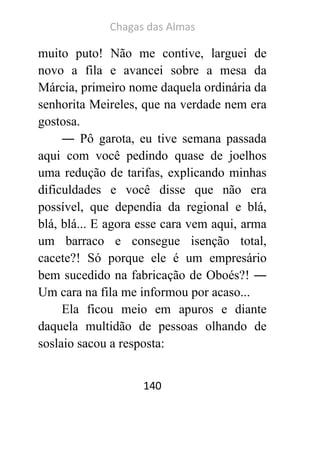 Chagas das Almas 
140 
muito puto! Não me contive, larguei de novo a fila e avancei sobre a mesa da Márcia, primeiro nome daquela ordinária da senhorita Meireles, que na verdade nem era gostosa. 
― Pô garota, eu tive semana passada aqui com você pedindo quase de joelhos uma redução de tarifas, explicando minhas dificuldades e você disse que não era possível, que dependia da regional e blá, blá, blá... E agora esse cara vem aqui, arma um barraco e consegue isenção total, cacete?! Só porque ele é um empresário bem sucedido na fabricação de Oboés?! ― Um cara na fila me informou por acaso... 
Ela ficou meio em apuros e diante daquela multidão de pessoas olhando de soslaio sacou a resposta:  