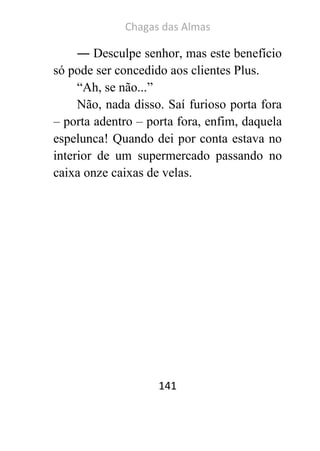 Chagas das Almas 
141 
― Desculpe senhor, mas este benefício só pode ser concedido aos clientes Plus. 
“Ah, se não...” 
Não, nada disso. Saí furioso porta fora – porta adentro – porta fora, enfim, daquela espelunca! Quando dei por conta estava no interior de um supermercado passando no caixa onze caixas de velas. 
 