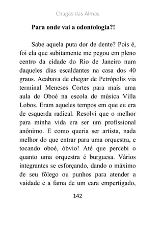 Chagas das Almas 
142 
Para onde vai a odontologia?! 
Sabe aquela puta dor de dente? Pois é, foi ela que subitamente me pegou em pleno centro da cidade do Rio de Janeiro num daqueles dias escaldantes na casa dos 40 graus. Acabava de chegar de Petrópolis via terminal Meneses Cortes para mais uma aula de Oboé na escola de música Villa Lobos. Eram aqueles tempos em que eu era de esquerda radical. Resolvi que o melhor para minha vida era ser um profissional anônimo. E como queria ser artista, nada melhor do que entrar para uma orquestra, e tocando oboé, óbvio! Até que percebi o quanto uma orquestra é burguesa. Vários integrantes se esforçando, dando o máximo de seu fôlego ou punhos para atender a vaidade e a fama de um cara empertigado,  