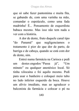 Chagas das Almas 
143 
que só sabe fazer pantomima e muita fita, se gabando de, com uma varinha na mão, comandar o espetáculo, como uma fada madrinha! É... Pensamento de esquerdista babaca mesmo. Mas isso não tem nada a ver com a história. 
A dor de dente, fruto daquele canal tipo "do Panamá" que negligenciamos o tratamento é pior do que dor de parto, de barriga e de cabeça, quando se está com dor de dente, sim. 
Entrei numa farmácia na Carioca e pedi um destes engodos “Passa já”, “Um minuto” ou qualquer anestésico local. Só tinha xilocaína e foi aquilo mesmo. Pedi para usar o banheiro e coloquei meio tubo no lado inferior esquerdo da boca. Houve um alívio imediato, mas ao agradecer o balconista da farmácia e colocar o pé na  