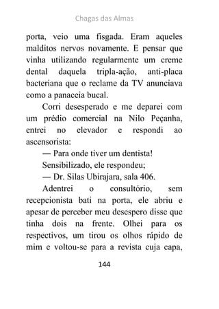 Chagas das Almas 
144 
porta, veio uma fisgada. Eram aqueles malditos nervos novamente. E pensar que vinha utilizando regularmente um creme dental daquela tripla-ação, anti-placa bacteriana que o reclame da TV anunciava como a panaceia bucal. 
Corri desesperado e me deparei com um prédio comercial na Nilo Peçanha, entrei no elevador e respondi ao ascensorista: 
― Para onde tiver um dentista! 
Sensibilizado, ele respondeu; 
― Dr. Silas Ubirajara, sala 406. 
Adentrei o consultório, sem recepcionista bati na porta, ele abriu e apesar de perceber meu desespero disse que tinha dois na frente. Olhei para os respectivos, um tirou os olhos rápido de mim e voltou-se para a revista cuja capa,  