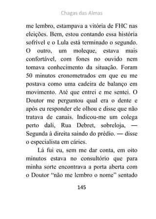 Chagas das Almas 
145 
me lembro, estampava a vitória de FHC nas eleições. Bem, estou contando essa história sofrível e o Lula está terminado o segundo. O outro, um moleque, estava mais confortável, com fones no ouvido nem tomava conhecimento da situação. Foram 50 minutos cronometrados em que eu me postava como uma cadeira de balanço em movimento. Até que entrei e me sentei. O Doutor me perguntou qual era o dente e após eu responder ele olhou e disse que não tratava de canais. Indicou-me um colega perto dali, Rua Debret, sobreloja, ― Segunda à direita saindo do prédio. ― disse o especialista em cáries. 
Lá fui eu, sem me dar conta, em oito minutos estava no consultório que para minha sorte encontrava a porta aberta com o Doutor “não me lembro o nome” sentado  