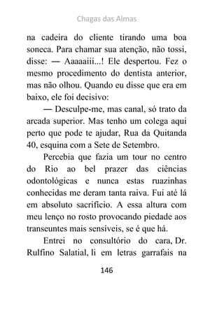 Chagas das Almas 
146 
na cadeira do cliente tirando uma boa soneca. Para chamar sua atenção, não tossi, disse: ― Aaaaaiii...! Ele despertou. Fez o mesmo procedimento do dentista anterior, mas não olhou. Quando eu disse que era em baixo, ele foi decisivo: 
― Desculpe-me, mas canal, só trato da arcada superior. Mas tenho um colega aqui perto que pode te ajudar, Rua da Quitanda 40, esquina com a Sete de Setembro. 
Percebia que fazia um tour no centro do Rio ao bel prazer das ciências odontológicas e nunca estas ruazinhas conhecidas me deram tanta raiva. Fui até lá em absoluto sacrifício. A essa altura com meu lenço no rosto provocando piedade aos transeuntes mais sensíveis, se é que há. 
Entrei no consultório do cara, Dr. Rulfino Salatial, li em letras garrafais na  