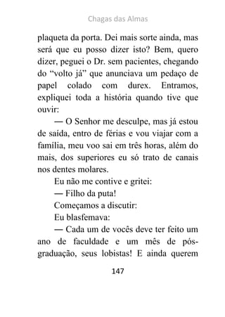 Chagas das Almas 
147 
plaqueta da porta. Dei mais sorte ainda, mas será que eu posso dizer isto? Bem, quero dizer, peguei o Dr. sem pacientes, chegando do “volto já” que anunciava um pedaço de papel colado com durex. Entramos, expliquei toda a história quando tive que ouvir: 
― O Senhor me desculpe, mas já estou de saída, entro de férias e vou viajar com a família, meu voo sai em três horas, além do mais, dos superiores eu só trato de canais nos dentes molares. 
Eu não me contive e gritei: 
― Filho da puta! 
Começamos a discutir: 
Eu blasfemava: 
― Cada um de vocês deve ter feito um ano de faculdade e um mês de pós- graduação, seus lobistas! E ainda querem  