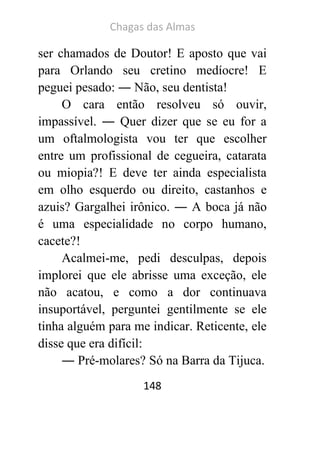 Chagas das Almas 
148 
ser chamados de Doutor! E aposto que vai para Orlando seu cretino medíocre! E peguei pesado: ― Não, seu dentista! 
O cara então resolveu só ouvir, impassível. ― Quer dizer que se eu for a um oftalmologista vou ter que escolher entre um profissional de cegueira, catarata ou miopia?! E deve ter ainda especialista em olho esquerdo ou direito, castanhos e azuis? Gargalhei irônico. ― A boca já não é uma especialidade no corpo humano, cacete?! 
Acalmei-me, pedi desculpas, depois implorei que ele abrisse uma exceção, ele não acatou, e como a dor continuava insuportável, perguntei gentilmente se ele tinha alguém para me indicar. Reticente, ele disse que era difícil: 
― Pré-molares? Só na Barra da Tijuca.  