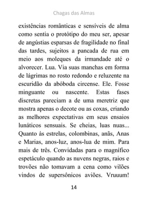 Chagas das Almas 
14 
existências românticas e sensíveis de alma como sentia o protótipo do meu ser, apesar de angústias esparsas de fragilidade no final das tardes, sujeitos a pancada de rua em meio aos moleques da irmandade até o alvorecer. Lua. Via suas manchas em forma de lágrimas no rosto redondo e reluzente na escuridão da abóboda circense. Ele. Fosse minguante ou nascente. Estas fases discretas pareciam a de uma meretriz que mostra apenas o decote ou as coxas, criando as melhores expectativas em seus ensaios lunáticos sensuais. Se cheias, luas nuas... Quanto às estrelas, colombinas, anãs, Anas e Marias, anos-luz, anos-lua de mim. Para mais de três. Convidadas para o magnífico espetáculo quando as nuvens negras, raios e trovões não tomavam a cena como vilões vindos de supersônicos aviões. Vruuum!  