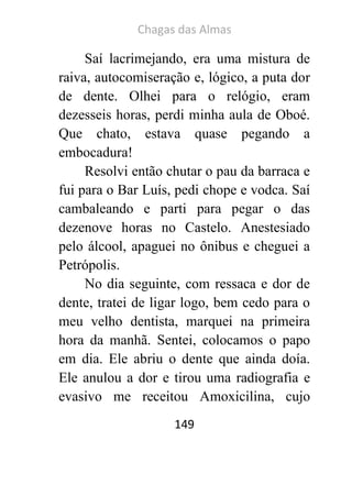 Chagas das Almas 
149 
Saí lacrimejando, era uma mistura de raiva, autocomiseração e, lógico, a puta dor de dente. Olhei para o relógio, eram dezesseis horas, perdi minha aula de Oboé. Que chato, estava quase pegando a embocadura! 
Resolvi então chutar o pau da barraca e fui para o Bar Luís, pedi chope e vodca. Saí cambaleando e parti para pegar o das dezenove horas no Castelo. Anestesiado pelo álcool, apaguei no ônibus e cheguei a Petrópolis. 
No dia seguinte, com ressaca e dor de dente, tratei de ligar logo, bem cedo para o meu velho dentista, marquei na primeira hora da manhã. Sentei, colocamos o papo em dia. Ele abriu o dente que ainda doía. Ele anulou a dor e tirou uma radiografia e evasivo me receitou Amoxicilina, cujo  