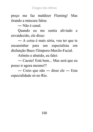 Chagas das Almas 
150 
preço me faz maldizer Fleming! Mas tirando a máscara falou: 
― Não é canal. 
Quando eu me sentia aliviado e envaidecido, ele disse: 
― A coisa é mais séria, vou ter que te encaminhar para um especialista em disfunção Buco-Têmporo-Maxilo-Facial. 
Atônito e abatido, eu falei: 
― Cacete! Está bem... Mas será que eu posso ir agora mesmo?! 
― Creio que não ― disse ele ― Esta especialidade só no Rio. 
 