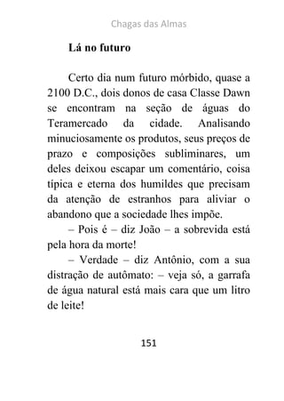 Chagas das Almas 
151 
Lá no futuro 
Certo dia num futuro mórbido, quase a 2100 D.C., dois donos de casa Classe Dawn se encontram na seção de águas do Teramercado da cidade. Analisando minuciosamente os produtos, seus preços de prazo e composições subliminares, um deles deixou escapar um comentário, coisa típica e eterna dos humildes que precisam da atenção de estranhos para aliviar o abandono que a sociedade lhes impõe. 
– Pois é – diz João – a sobrevida está pela hora da morte! 
– Verdade – diz Antônio, com a sua distração de autômato: – veja só, a garrafa de água natural está mais cara que um litro de leite!  