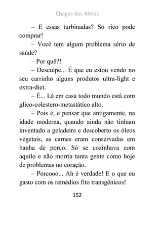 Chagas das Almas 
152 
– E essas turbinadas? Só rico pode comprar! 
– Você tem algum problema sério de saúde? 
– Por quê?! 
– Desculpe... É que eu estou vendo no seu carrinho alguns produtos ultra-light e extra-diet. 
– É... Lá em casa todo mundo está com glico-colestero-metastático alto. 
– Pois é, e pensar que antigamente, na idade moderna, quando ainda não tinham inventado a geladeira e descoberto os óleos vegetais, as carnes eram conservadas em banha de porco. Só se cozinhava com aquilo e não morria tanta gente como hoje de problemas no coração. 
– Porcooo... Ah é verdade! E o que eu gasto com os remédios fito transgênicos!  