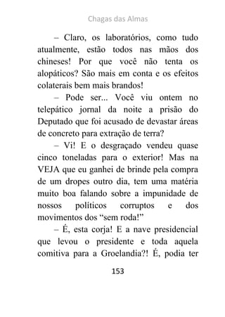 Chagas das Almas 
153 
– Claro, os laboratórios, como tudo atualmente, estão todos nas mãos dos chineses! Por que você não tenta os alopáticos? São mais em conta e os efeitos colaterais bem mais brandos! 
– Pode ser... Você viu ontem no telepático jornal da noite a prisão do Deputado que foi acusado de devastar áreas de concreto para extração de terra? 
– Vi! E o desgraçado vendeu quase cinco toneladas para o exterior! Mas na VEJA que eu ganhei de brinde pela compra de um dropes outro dia, tem uma matéria muito boa falando sobre a impunidade de nossos políticos corruptos e dos movimentos dos “sem roda!” 
– É, esta corja! E a nave presidencial que levou o presidente e toda aquela comitiva para a Groelandia?! É, podia ter  