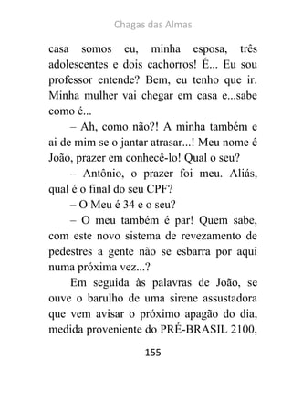 Chagas das Almas 
155 
casa somos eu, minha esposa, três adolescentes e dois cachorros! É... Eu sou professor entende? Bem, eu tenho que ir. Minha mulher vai chegar em casa e...sabe como é... 
– Ah, como não?! A minha também e ai de mim se o jantar atrasar...! Meu nome é João, prazer em conhecê-lo! Qual o seu? 
– Antônio, o prazer foi meu. Aliás, qual é o final do seu CPF? 
– O Meu é 34 e o seu? 
– O meu também é par! Quem sabe, com este novo sistema de revezamento de pedestres a gente não se esbarra por aqui numa próxima vez...? 
Em seguida às palavras de João, se ouve o barulho de uma sirene assustadora que vem avisar o próximo apagão do dia, medida proveniente do PRÉ-BRASIL 2100,  
