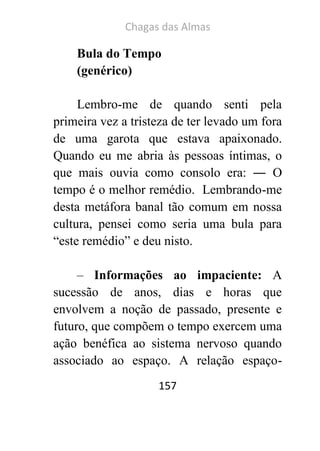 Chagas das Almas 
157 
Bula do Tempo 
(genérico) 
Lembro-me de quando senti pela primeira vez a tristeza de ter levado um fora de uma garota que estava apaixonado. Quando eu me abria às pessoas íntimas, o que mais ouvia como consolo era: ― O tempo é o melhor remédio. Lembrando-me desta metáfora banal tão comum em nossa cultura, pensei como seria uma bula para “este remédio” e deu nisto. 
– Informações ao impaciente: A sucessão de anos, dias e horas que envolvem a noção de passado, presente e futuro, que compõem o tempo exercem uma ação benéfica ao sistema nervoso quando associado ao espaço. A relação espaço-  