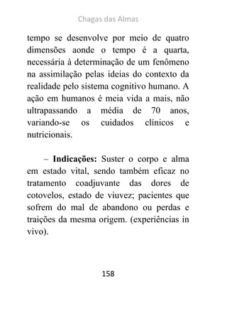 Chagas das Almas 
158 
tempo se desenvolve por meio de quatro dimensões aonde o tempo é a quarta, necessária à determinação de um fenômeno na assimilação pelas ideias do contexto da realidade pelo sistema cognitivo humano. A ação em humanos é meia vida a mais, não ultrapassando a média de 70 anos, variando-se os cuidados clínicos e nutricionais. 
– Indicações: Suster o corpo e alma em estado vital, sendo também eficaz no tratamento coadjuvante das dores de cotovelos, estado de viuvez; pacientes que sofrem do mal de abandono ou perdas e traições da mesma origem. (experiências in vivo). 
 