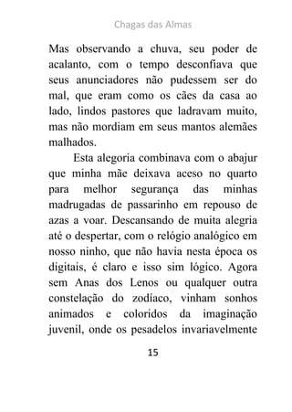 Chagas das Almas 
15 
Mas observando a chuva, seu poder de acalanto, com o tempo desconfiava que seus anunciadores não pudessem ser do mal, que eram como os cães da casa ao lado, lindos pastores que ladravam muito, mas não mordiam em seus mantos alemães malhados. 
Esta alegoria combinava com o abajur que minha mãe deixava aceso no quarto para melhor segurança das minhas madrugadas de passarinho em repouso de azas a voar. Descansando de muita alegria até o despertar, com o relógio analógico em nosso ninho, que não havia nesta época os digitais, é claro e isso sim lógico. Agora sem Anas dos Lenos ou qualquer outra constelação do zodíaco, vinham sonhos animados e coloridos da imaginação juvenil, onde os pesadelos invariavelmente  