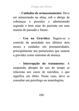 Chagas das Almas 
159 
– Cuidados de armazenamento: Deve ser armazenado na alma, sob o abrigo de cobranças e pressões e administrado segundo o bem estar do paciente em suas manias de passado e futuro. 
– Uso na Gravidez: Sugere-se o controle da ansiedade nos últimos dois meses e cuidados em prematuridades, principalmente nas parturientes que sentem a gravidez como sintomas de doença. 
– Interrupção do tratamento: A suspensão abrupta do uso do tempo se relaciona aos casos de suicídios, o que significa em óbito. Neste caso, deve se consultar um psicólogo ou neurologista. 
 