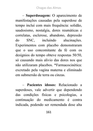 Chagas das Almas 
161 
– Superdosagem: O aparecimento de manifestações causadas pela superdose de tempo inclui com mais frequência: solidão, saudosismo, nostalgia, dores reumáticas e correlatas, esclerose, abandono, depressão do SNC, incluindo alucinações. Experimentos com placebo demonstraram que o uso concomitante da fé com os desígnios do tempo obteve respostas 50/50, só causando mais alivio das dores nos que não utilizaram placebos. *Farmacocinética: excretado pela vagina materna e eliminado em submersão de terra ou cinzas. 
– Pacientes idosos: Relacionado a superdoses, vale advertir que dependendo das condições físicas e psicologias, a continuação do medicamento é contra indicada, podendo ser remendada dose alta  