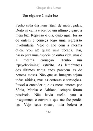 Chagas das Almas 
163 
Um cigarro à meia luz 
Fecho cada dia num ritual de madrugadas. Deito na cama e acendo um último cigarro à meia luz. Repenso o dia, quão igual foi ao de ontem e começa logo uma regressão involuntária. Vejo o ano com a mesma ótica. Vou até quase uma década. Daí, passo para uma espécie de outra vida, mas é a mesma carnação. Tenho um “psychotiming” estreito. As lembranças dos últimos trinta anos parecem as de poucos meses. Não que as imagens sejam todas nítidas, mas as certezas e sensações. Passei a entender que os meus amores por Sônia, Marisa e Adriana, sempre foram possíveis. Não havia razão para a insegurança e covardia que me fez perdê- las. Vejo seus rostos, toda beleza e  